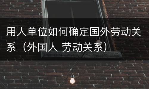 用人单位如何确定国外劳动关系（外国人 劳动关系）