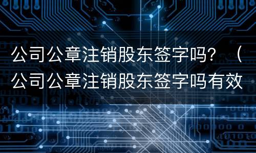 公司公章注销股东签字吗？（公司公章注销股东签字吗有效吗）