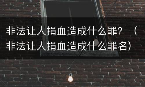 非法让人捐血造成什么罪？（非法让人捐血造成什么罪名）