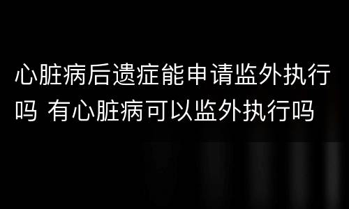 心脏病后遗症能申请监外执行吗 有心脏病可以监外执行吗