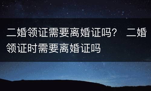 二婚领证需要离婚证吗？ 二婚领证时需要离婚证吗