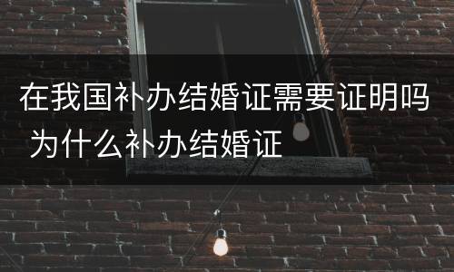 在我国补办结婚证需要证明吗 为什么补办结婚证