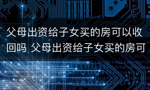 父母出资给子女买的房可以收回吗 父母出资给子女买的房可以收回吗