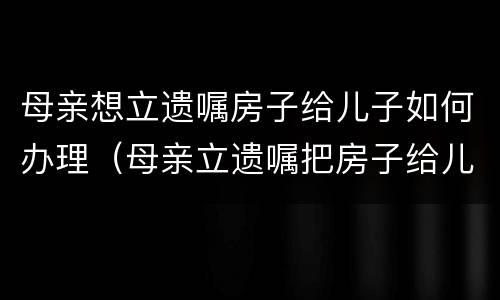 母亲想立遗嘱房子给儿子如何办理（母亲立遗嘱把房子给儿子怎么写）