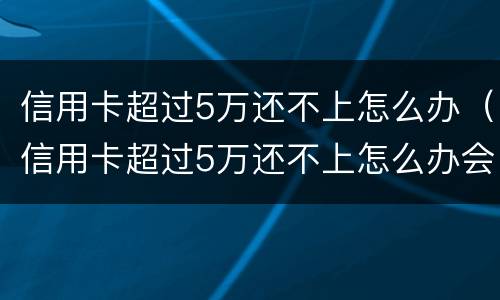 信用卡超过5万还不上怎么办（信用卡超过5万还不上怎么办会不会影响房子）