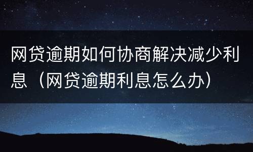 网贷逾期如何协商解决减少利息（网贷逾期利息怎么办）
