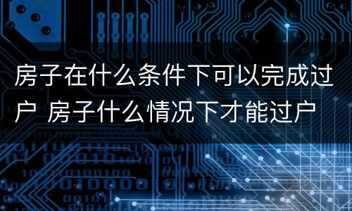 房子在什么条件下可以完成过户 房子什么情况下才能过户
