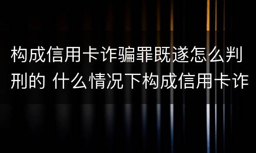 构成信用卡诈骗罪既遂怎么判刑的 什么情况下构成信用卡诈骗罪