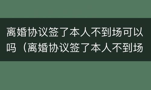 离婚协议签了本人不到场可以吗（离婚协议签了本人不到场可以吗有效吗）