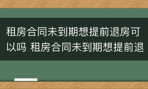 租房合同未到期想提前退房可以吗 租房合同未到期想提前退房可以吗怎么退