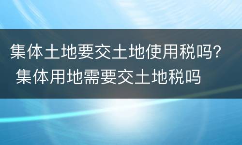 集体土地要交土地使用税吗？ 集体用地需要交土地税吗