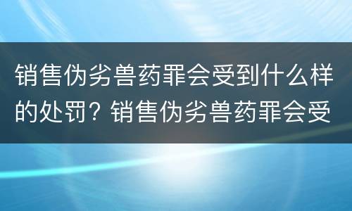 销售伪劣兽药罪会受到什么样的处罚? 销售伪劣兽药罪会受到什么样的处罚和惩罚