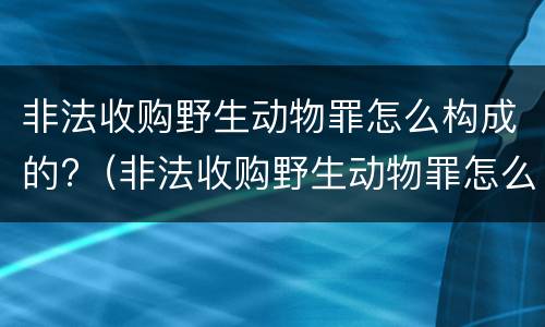 非法收购野生动物罪怎么构成的?（非法收购野生动物罪怎么构成的量刑）