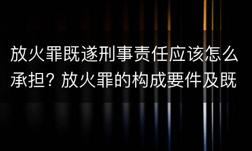 放火罪既遂刑事责任应该怎么承担? 放火罪的构成要件及既遂标准