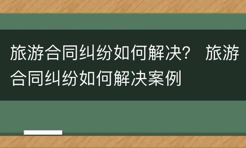 旅游合同纠纷如何解决？ 旅游合同纠纷如何解决案例
