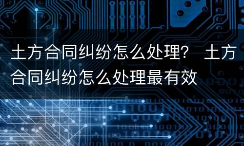 土方合同纠纷怎么处理？ 土方合同纠纷怎么处理最有效