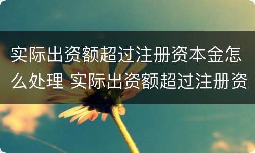 实际出资额超过注册资本金怎么处理 实际出资额超过注册资本金怎么处理呢