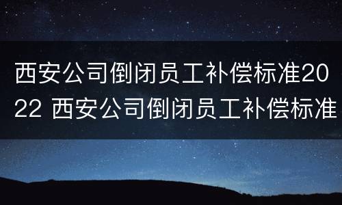 西安公司倒闭员工补偿标准2022 西安公司倒闭员工补偿标准2022年