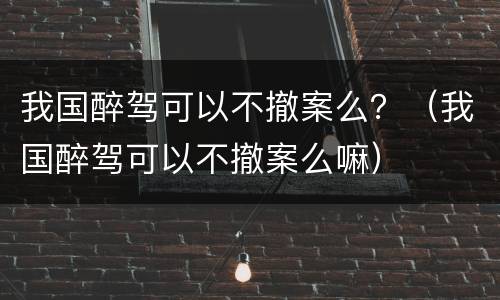 我国醉驾可以不撤案么？（我国醉驾可以不撤案么嘛）