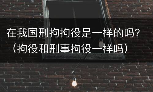 在我国刑拘拘役是一样的吗？（拘役和刑事拘役一样吗）