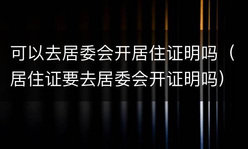 可以去居委会开居住证明吗（居住证要去居委会开证明吗）