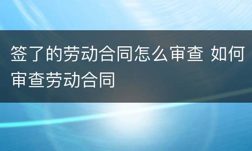 签了的劳动合同怎么审查 如何审查劳动合同