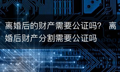 离婚后的财产需要公证吗？ 离婚后财产分割需要公证吗