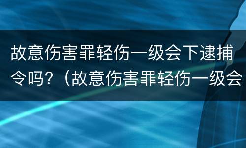 故意伤害罪轻伤一级会下逮捕令吗?（故意伤害罪轻伤一级会下逮捕令吗）