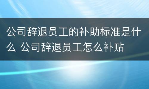 公司辞退员工的补助标准是什么 公司辞退员工怎么补贴