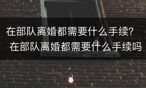 在部队离婚都需要什么手续？ 在部队离婚都需要什么手续吗