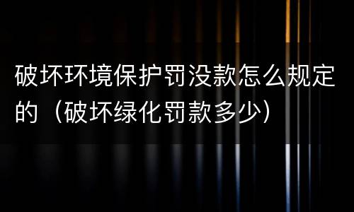 破坏环境保护罚没款怎么规定的（破坏绿化罚款多少）