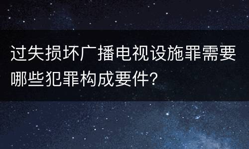 过失损坏广播电视设施罪需要哪些犯罪构成要件？