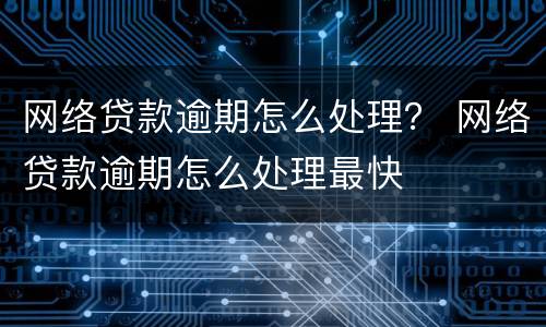 网络贷款逾期怎么处理？ 网络贷款逾期怎么处理最快