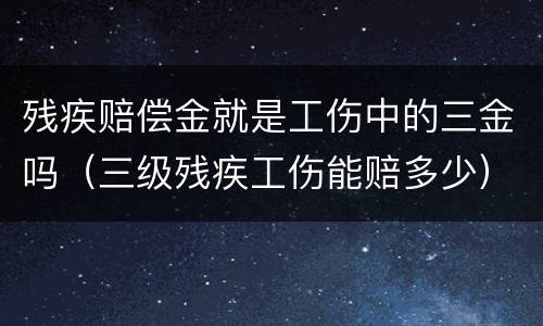 残疾赔偿金就是工伤中的三金吗（三级残疾工伤能赔多少）