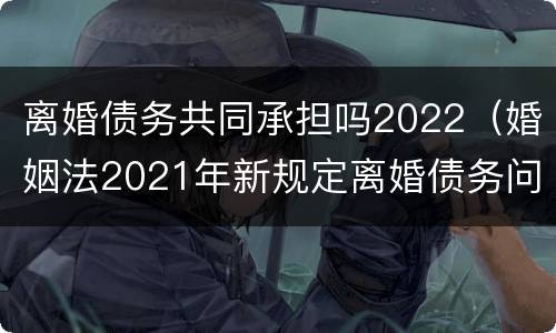 离婚债务共同承担吗2022（婚姻法2021年新规定离婚债务问题）