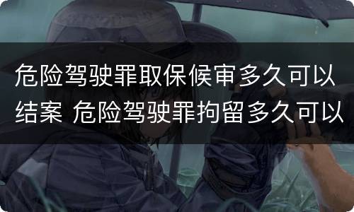 危险驾驶罪取保候审多久可以结案 危险驾驶罪拘留多久可以取保候审