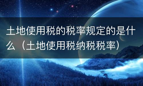 土地使用税的税率规定的是什么（土地使用税纳税税率）