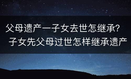 父母遗产一子女去世怎继承？ 子女先父母过世怎样继承遗产