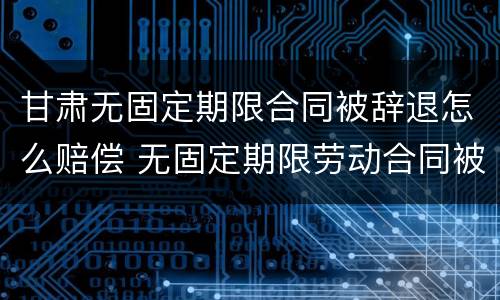 甘肃无固定期限合同被辞退怎么赔偿 无固定期限劳动合同被辞退补偿案例