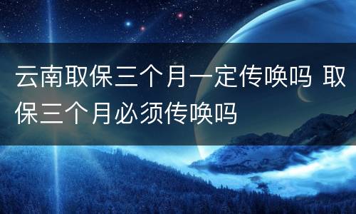 云南取保三个月一定传唤吗 取保三个月必须传唤吗