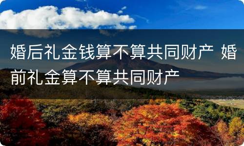婚后礼金钱算不算共同财产 婚前礼金算不算共同财产