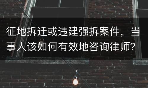 征地拆迁或违建强拆案件，当事人该如何有效地咨询律师？