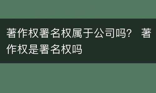 著作权署名权属于公司吗？ 著作权是署名权吗