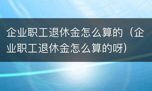 企业职工退休金怎么算的（企业职工退休金怎么算的呀）