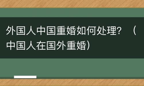 外国人中国重婚如何处理？（中国人在国外重婚）