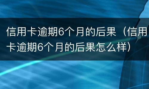 信用卡逾期6个月的后果（信用卡逾期6个月的后果怎么样）