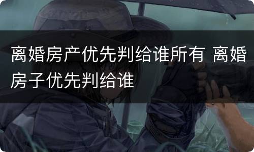 离婚房产优先判给谁所有 离婚房子优先判给谁