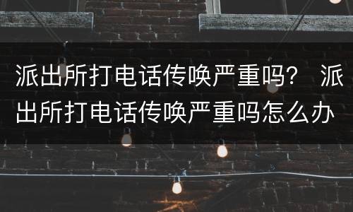 派出所打电话传唤严重吗？ 派出所打电话传唤严重吗怎么办