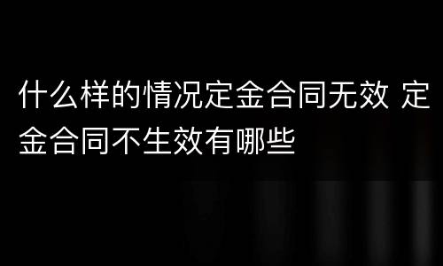 什么样的情况定金合同无效 定金合同不生效有哪些