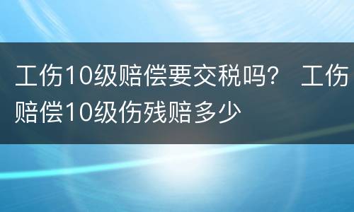 工伤10级赔偿要交税吗？ 工伤赔偿10级伤残赔多少